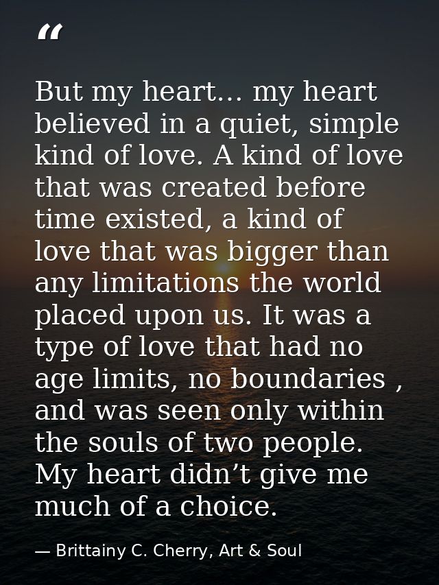 But my heart… my heart believed in a quiet, simple kind of love. A kind of love that was created before time existed, a  — Brittainy C. Cherry, Art & Soul