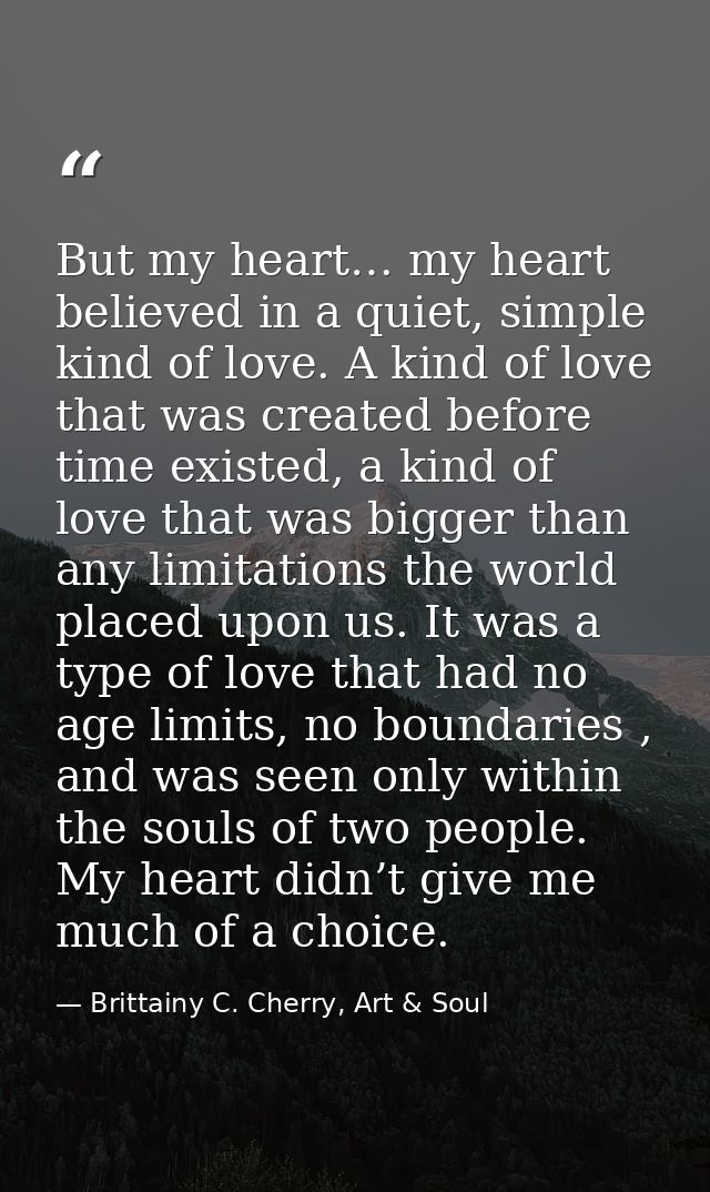 But my heart… my heart believed in a quiet, simple kind of love. A kind of love that was created before time existed, a  — Brittainy C. Cherry, Art & Soul