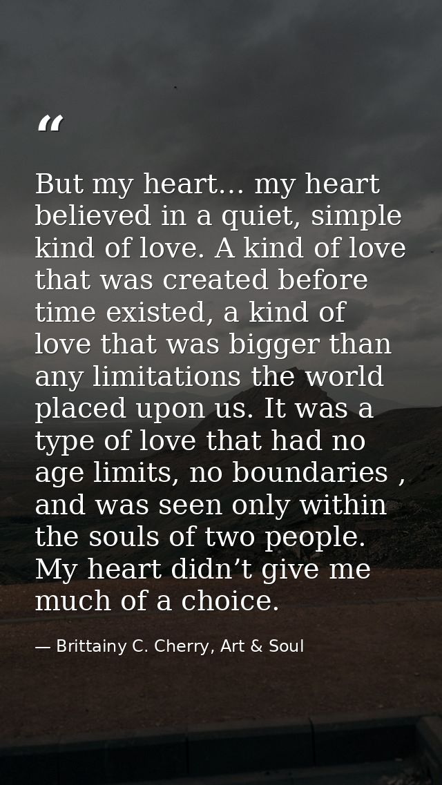 But my heart… my heart believed in a quiet, simple kind of love. A kind of love that was created before time existed, a  — Brittainy C. Cherry, Art & Soul