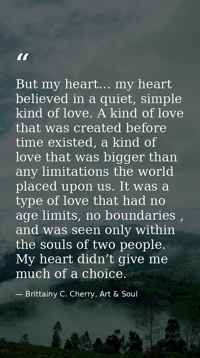 But my heart… my heart believed in a quiet, simple kind of love. A kind of love that was created before time existed, a  — Brittainy C. Cherry, Art & Soul