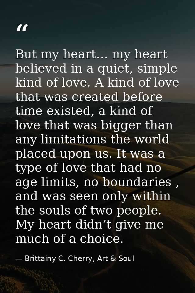But my heart… my heart believed in a quiet, simple kind of love. A kind of love that was created before time existed, a  — Brittainy C. Cherry, Art & Soul