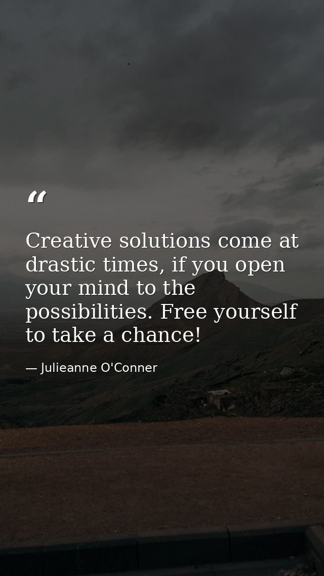 Creative solutions come at drastic times, if you open your mind to the possibilities. Free yourself to take a chance! — Julieanne O'Conner