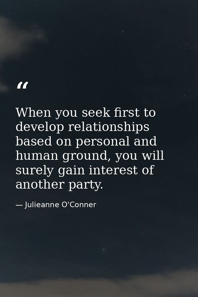 When you seek first to develop relationships based on personal and human ground, you will surely gain interest of anothe — Julieanne O'Conner