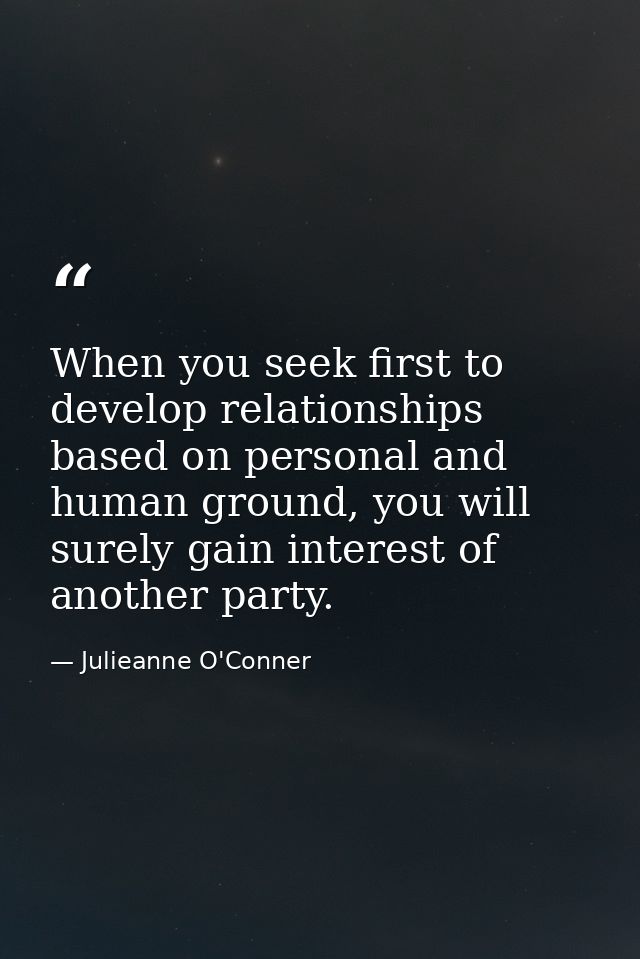 When you seek first to develop relationships based on personal and human ground, you will surely gain interest of anothe — Julieanne O'Conner