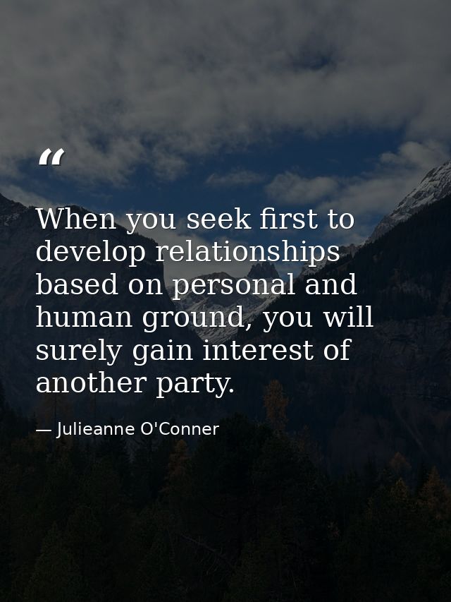 When you seek first to develop relationships based on personal and human ground, you will surely gain interest of anothe — Julieanne O'Conner