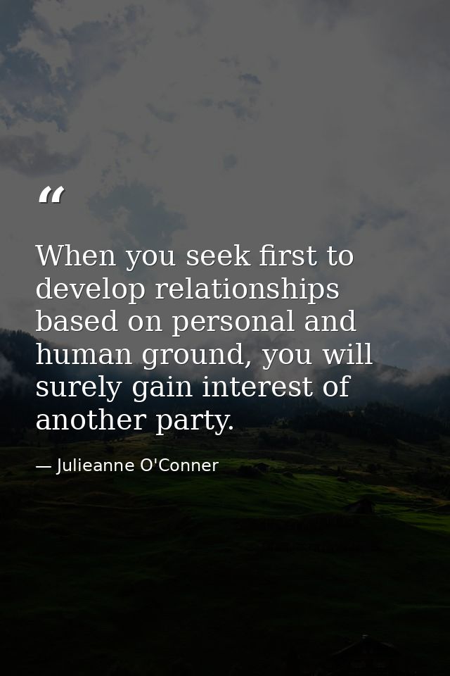 When you seek first to develop relationships based on personal and human ground, you will surely gain interest of anothe — Julieanne O'Conner