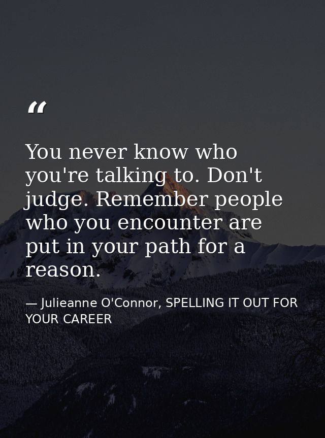 You never know who you're talking to. Don't judge. Remember people who you encounter are put in your path for a reason. — Julieanne O'Connor, SPELLING IT OUT FOR YOUR CAREER