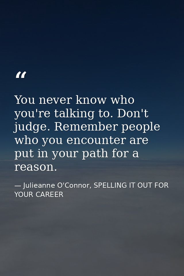 You never know who you're talking to. Don't judge. Remember people who you encounter are put in your path for a reason. — Julieanne O'Connor, SPELLING IT OUT FOR YOUR CAREER