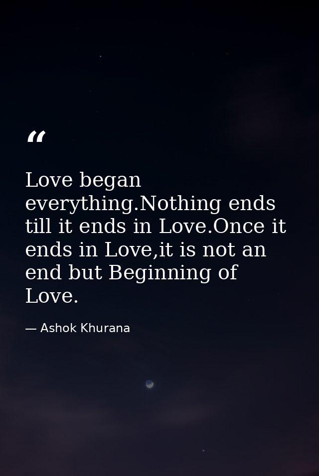 Love began everything.Nothing ends till it ends in Love.Once it ends in Love,it is not an end but Beginning of Love. — Ashok Khurana