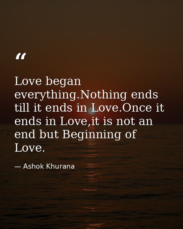 Love began everything.Nothing ends till it ends in Love.Once it ends in Love,it is not an end but Beginning of Love. — Ashok Khurana