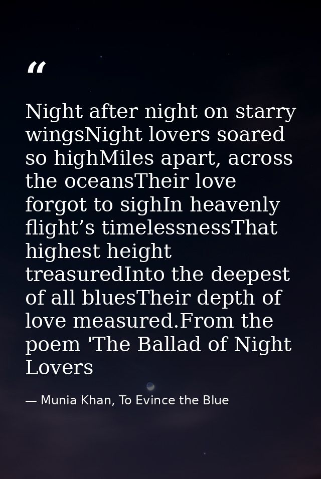 Night after night on starry wingsNight lovers soared so highMiles apart, across the oceansTheir love forgot to sighIn he — Munia Khan, To Evince the Blue