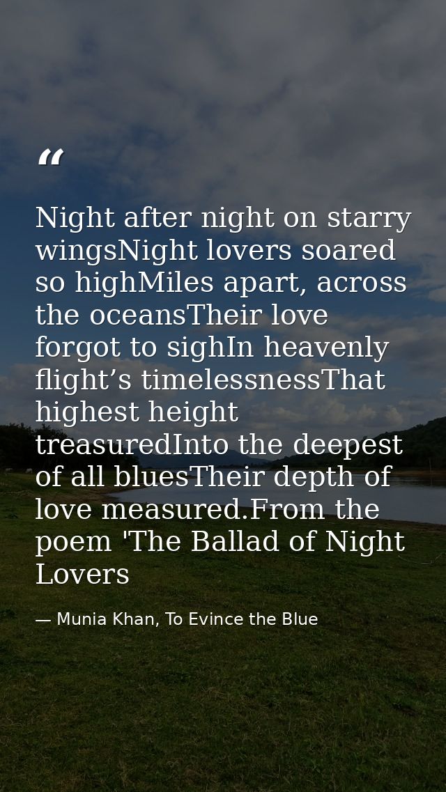 Night after night on starry wingsNight lovers soared so highMiles apart, across the oceansTheir love forgot to sighIn he — Munia Khan, To Evince the Blue