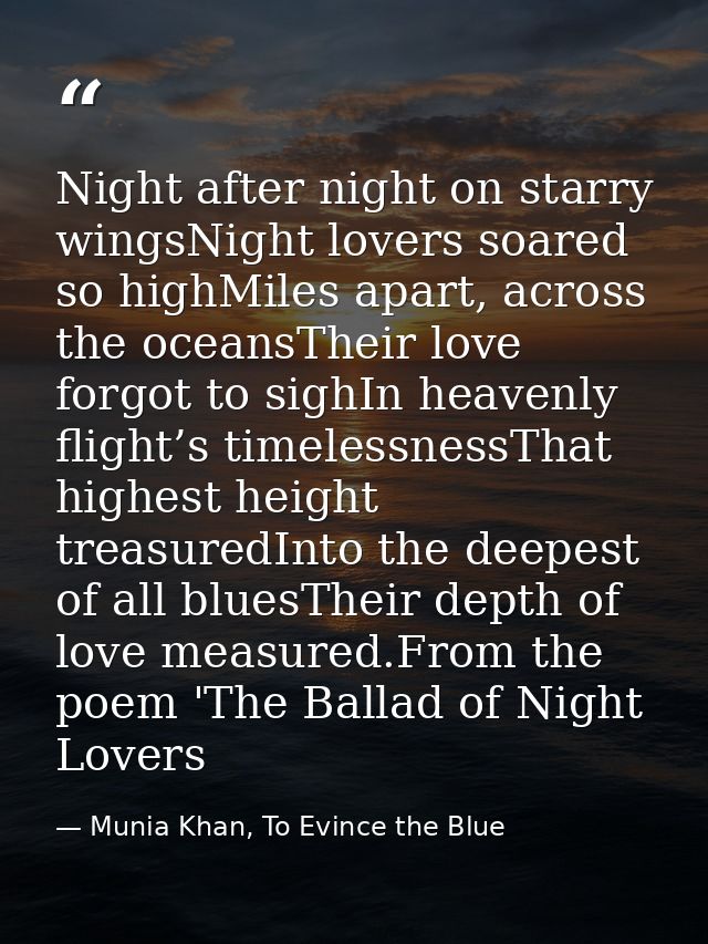 Night after night on starry wingsNight lovers soared so highMiles apart, across the oceansTheir love forgot to sighIn he — Munia Khan, To Evince the Blue