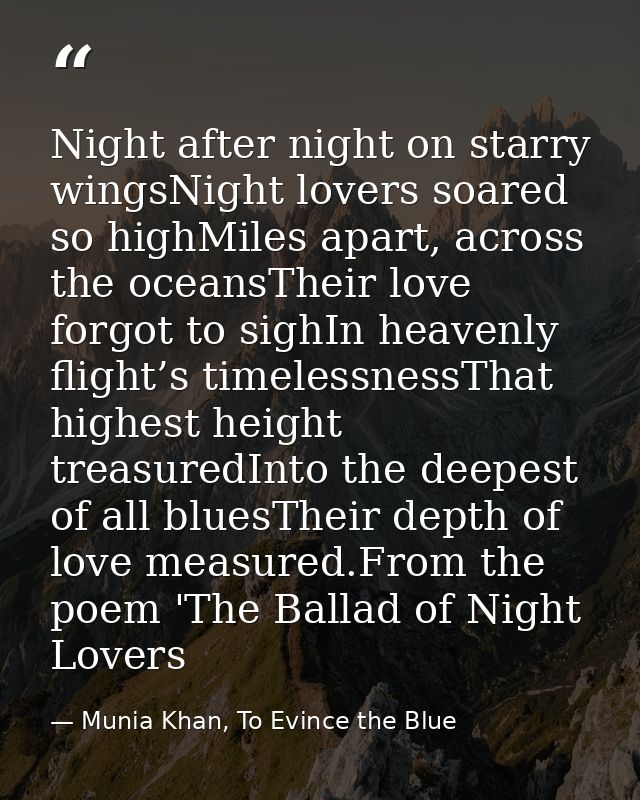 Night after night on starry wingsNight lovers soared so highMiles apart, across the oceansTheir love forgot to sighIn he — Munia Khan, To Evince the Blue