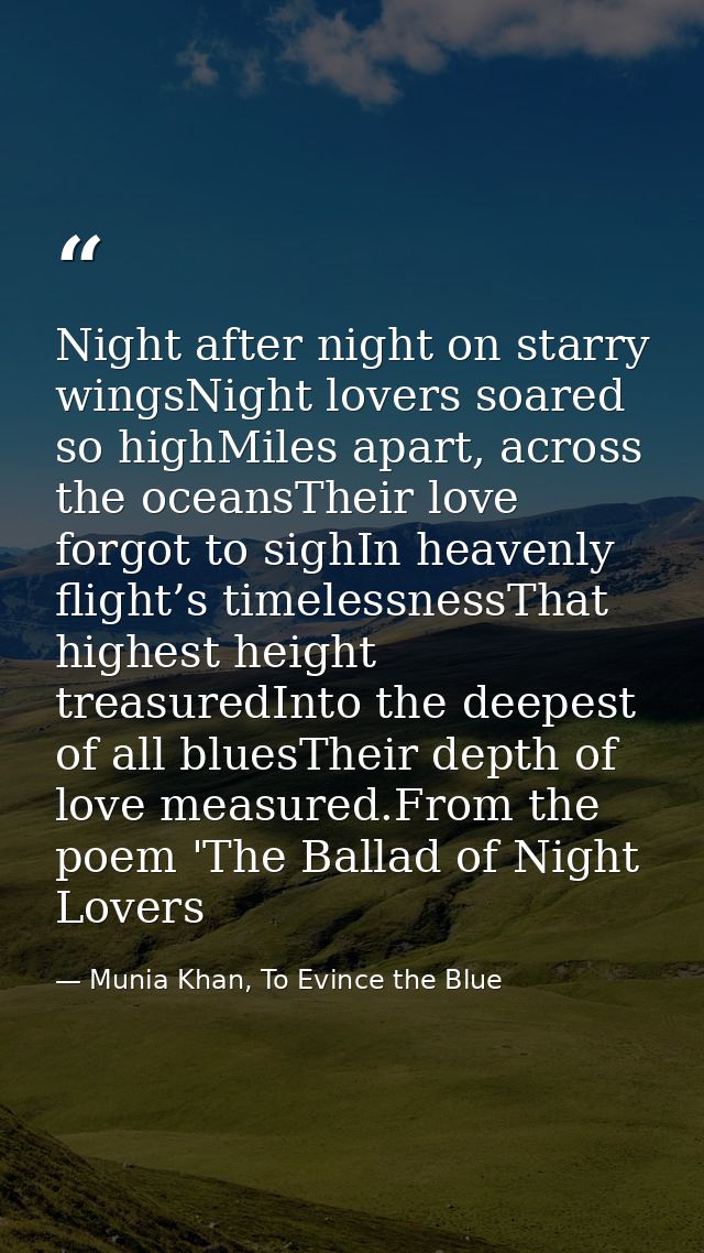 Night after night on starry wingsNight lovers soared so highMiles apart, across the oceansTheir love forgot to sighIn he — Munia Khan, To Evince the Blue