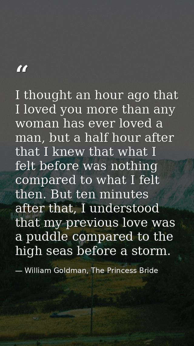 I thought an hour ago that I loved you more than any woman has ever loved a man, but a half hour after that I knew that  — William Goldman, The Princess Bride