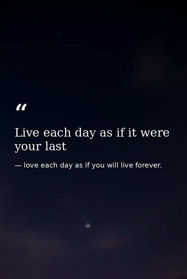 Live each day as if it were your last — love each day as if you will live forever.