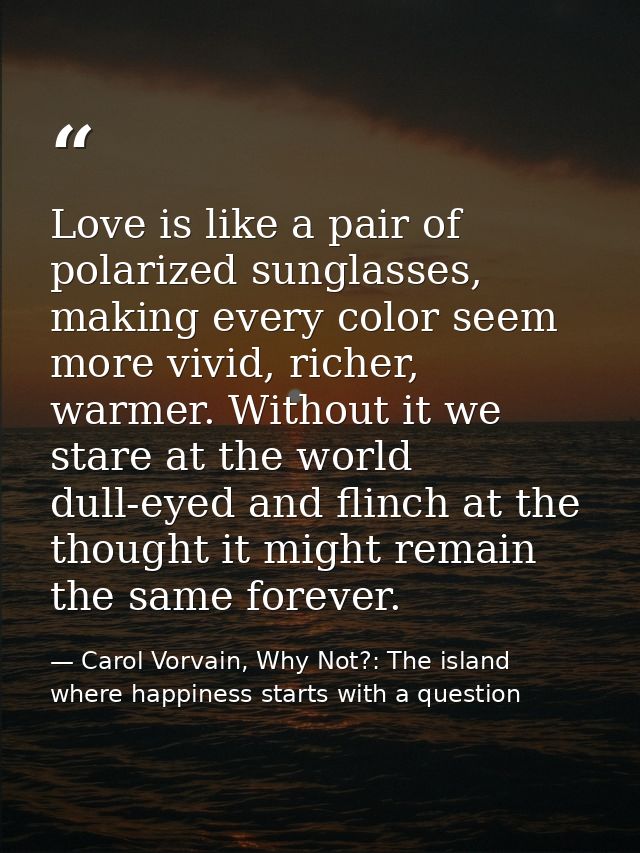 Love is like a pair of polarized sunglasses, making every color seem more vivid, richer, warmer. Without it we stare at  — Carol Vorvain, Why Not?: The island where happiness starts with a question