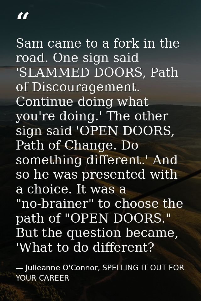 Sam came to a fork in the road. One sign said 'SLAMMED DOORS, Path of Discouragement. Continue doing what you're doing.' — Julieanne O'Connor, SPELLING IT OUT FOR YOUR CAREER
