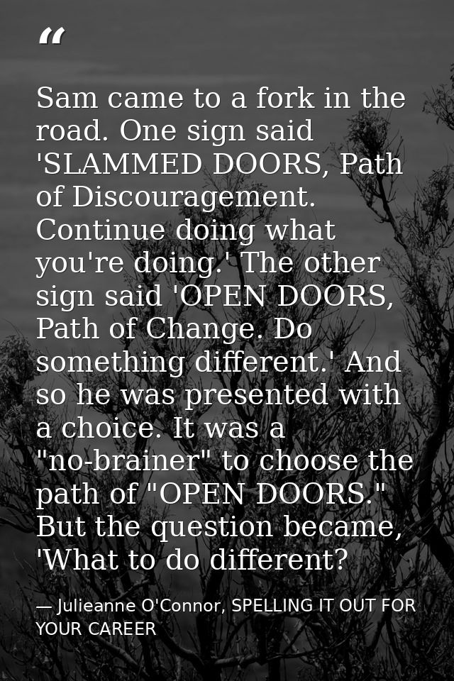 Sam came to a fork in the road. One sign said 'SLAMMED DOORS, Path of Discouragement. Continue doing what you're doing.' — Julieanne O'Connor, SPELLING IT OUT FOR YOUR CAREER