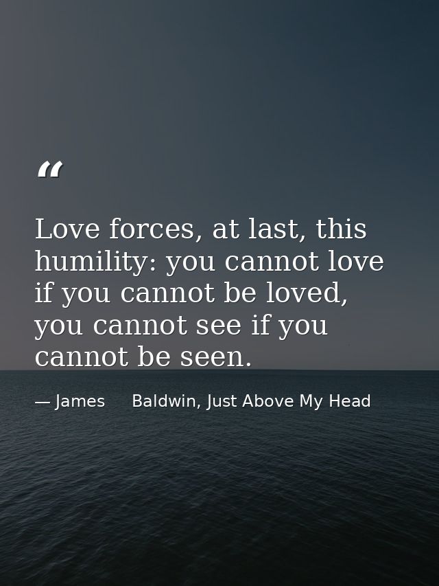 Love forces, at last, this humility: you cannot love if you cannot be loved, you cannot see if you cannot be seen. — James     Baldwin, Just Above My Head