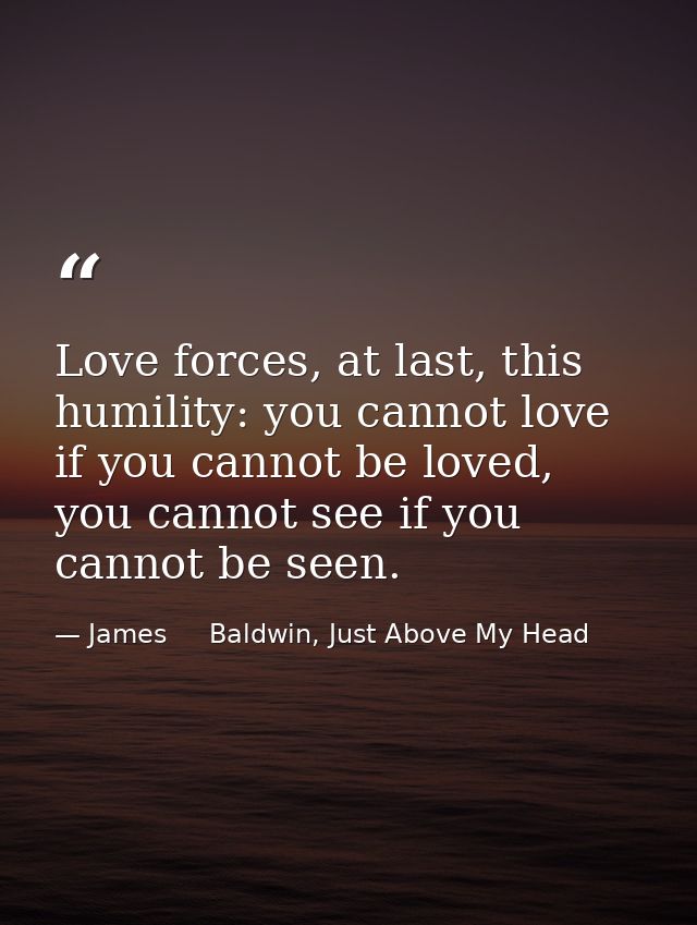 Love forces, at last, this humility: you cannot love if you cannot be loved, you cannot see if you cannot be seen. — James     Baldwin, Just Above My Head
