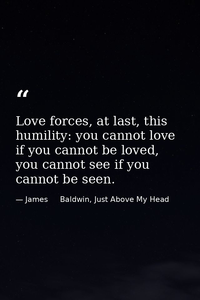 Love forces, at last, this humility: you cannot love if you cannot be loved, you cannot see if you cannot be seen. — James     Baldwin, Just Above My Head