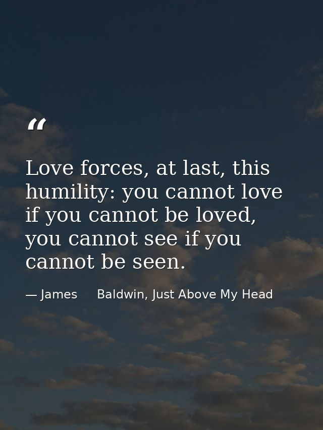 Love forces, at last, this humility: you cannot love if you cannot be loved, you cannot see if you cannot be seen. — James     Baldwin, Just Above My Head