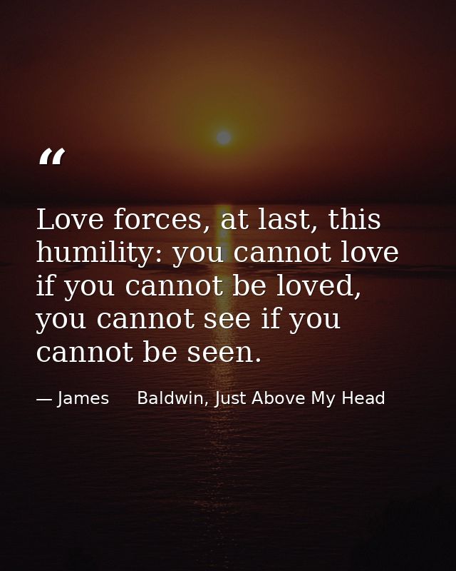 Love forces, at last, this humility: you cannot love if you cannot be loved, you cannot see if you cannot be seen. — James     Baldwin, Just Above My Head