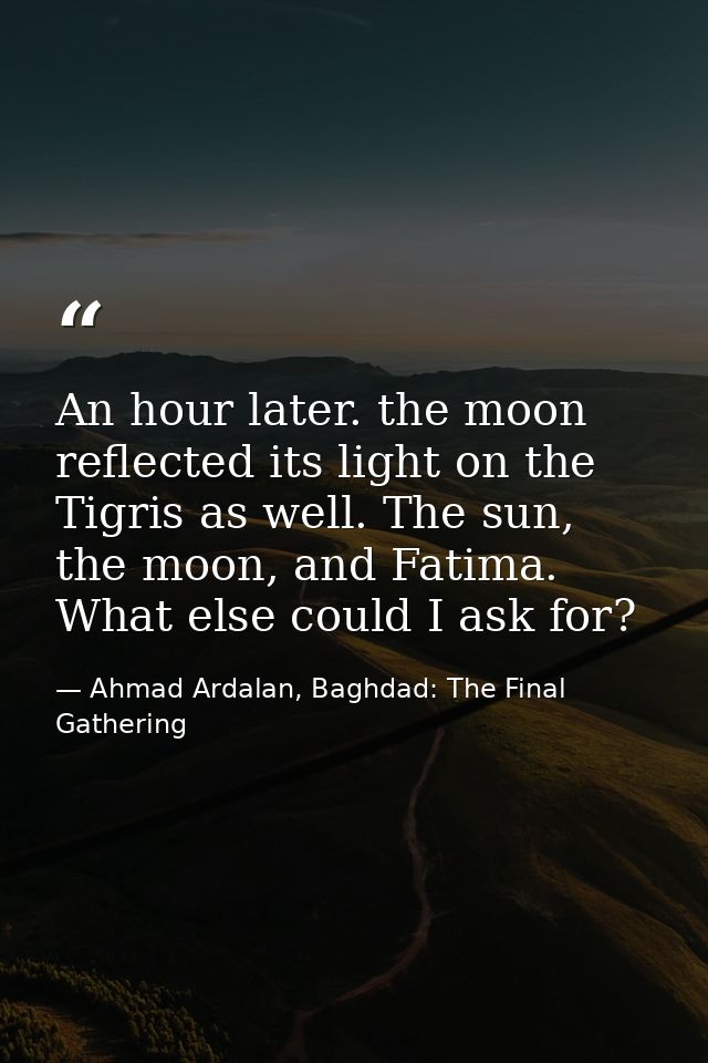 An hour later. the moon reflected its light on the Tigris as well. The sun, the moon, and Fatima. What else could I ask  — Ahmad Ardalan, Baghdad: The Final Gathering