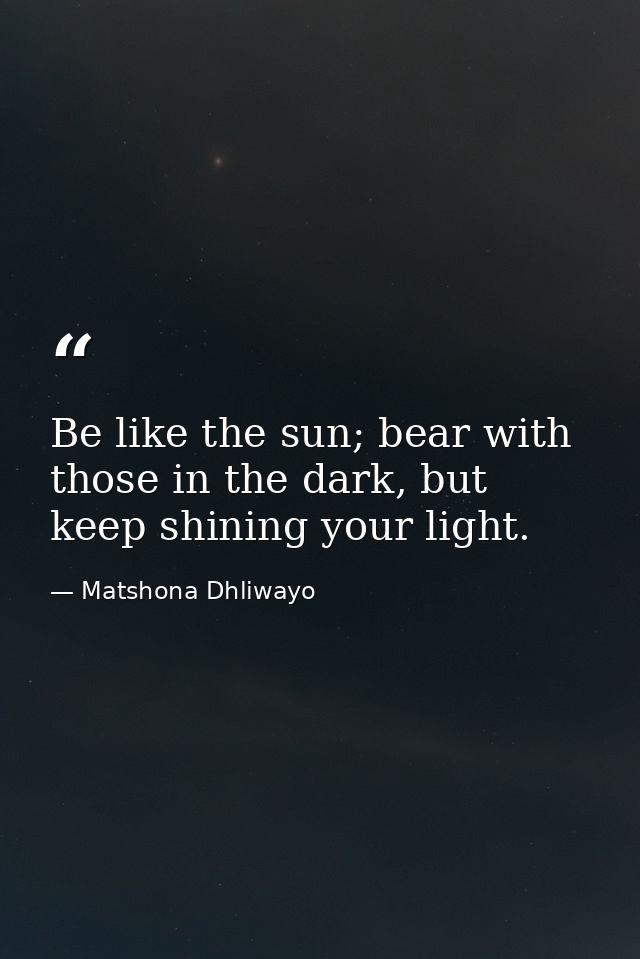Be like the sun; bear with those in the dark, but keep shining your light. — Matshona Dhliwayo
