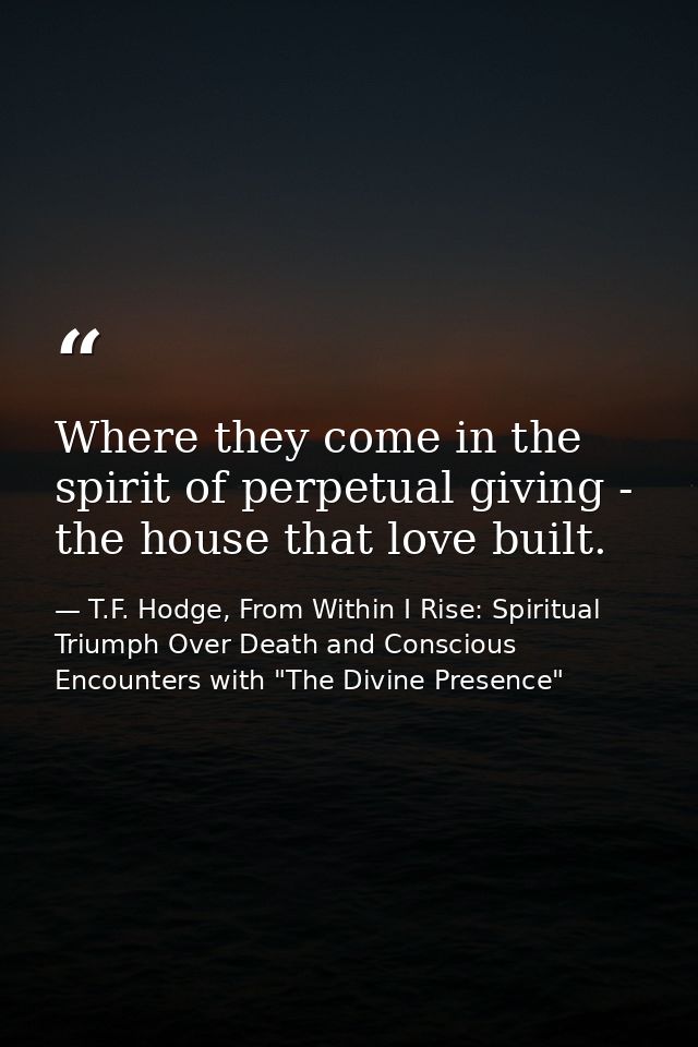 Where they come in the spirit of perpetual giving - the house that love built. — T.F. Hodge, From Within I Rise: Spiritual Triumph Over Death and Conscious Encounters with "The Divine Presence"