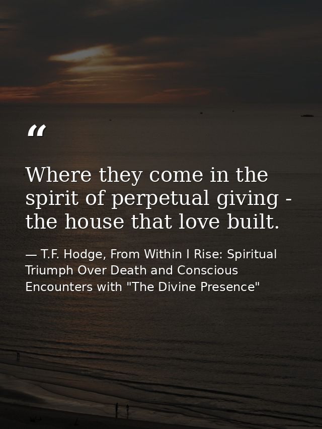 Where they come in the spirit of perpetual giving - the house that love built. — T.F. Hodge, From Within I Rise: Spiritual Triumph Over Death and Conscious Encounters with "The Divine Presence"