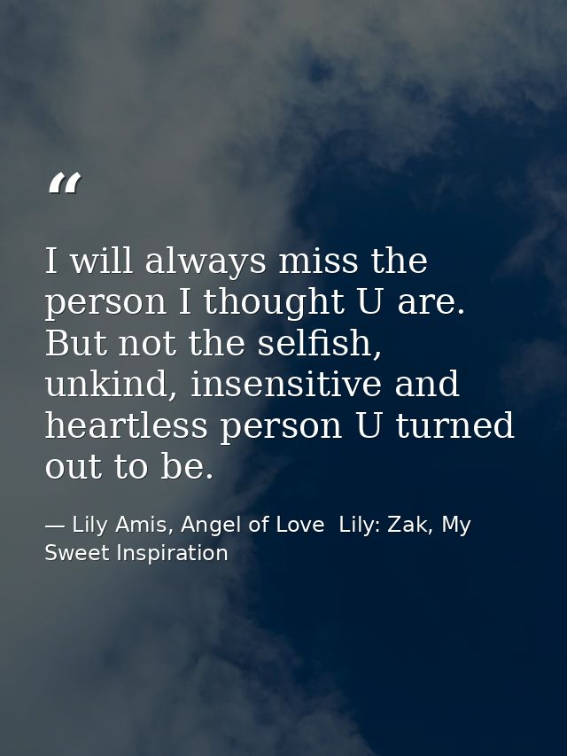 I will always miss the person I thought U are. But not the selfish, unkind, insensitive and heartless person U turned ou — Lily Amis, Angel of Love  Lily: Zak, My Sweet Inspiration