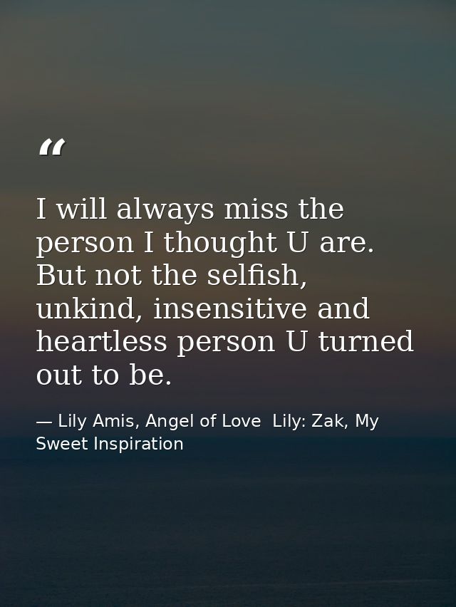 I will always miss the person I thought U are. But not the selfish, unkind, insensitive and heartless person U turned ou — Lily Amis, Angel of Love  Lily: Zak, My Sweet Inspiration