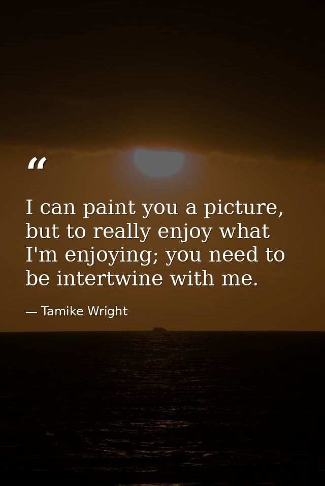 I can paint you a picture, but to really enjoy what I'm enjoying; you need to be intertwine with me. — Tamike Wright