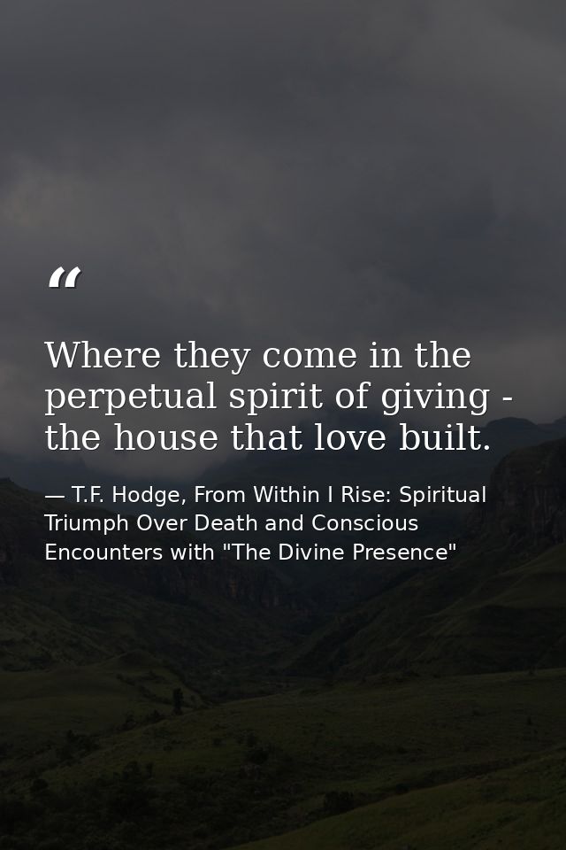 Where they come in the perpetual spirit of giving - the house that love built. — T.F. Hodge, From Within I Rise: Spiritual Triumph Over Death and Conscious Encounters with "The Divine Presence"