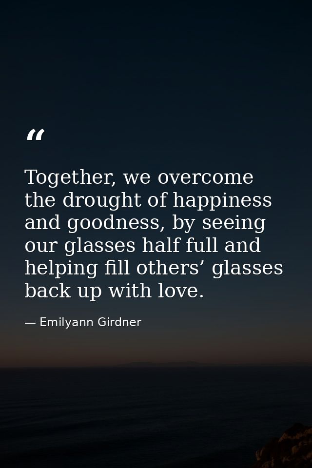 Together, we overcome the drought of happiness and goodness, by seeing our glasses half full and helping fill others’ gl — Emilyann Girdner