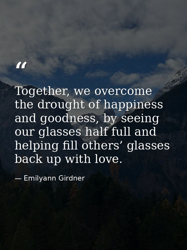 Together, we overcome the drought of happiness and goodness, by seeing our glasses half full and helping fill others’ gl — Emilyann Girdner