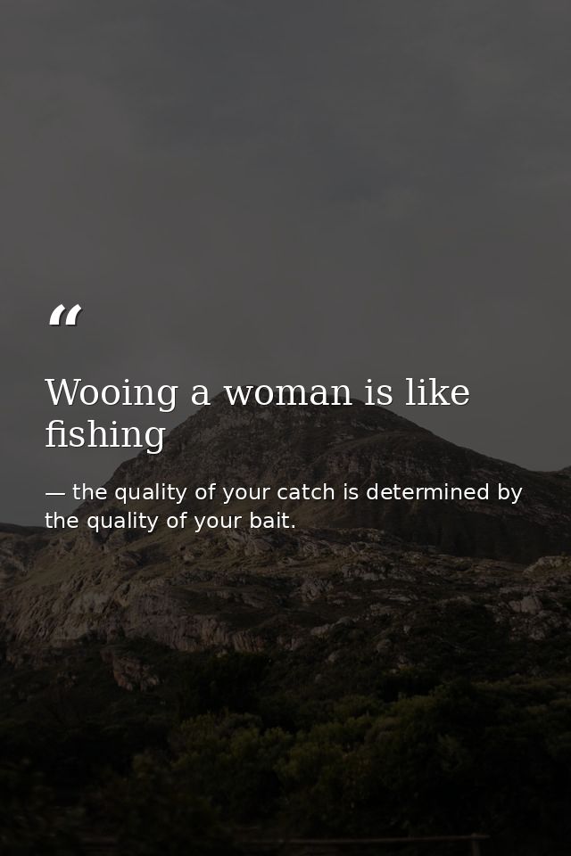 Wooing a woman is like fishing — the quality of your catch is determined by the quality of your bait.