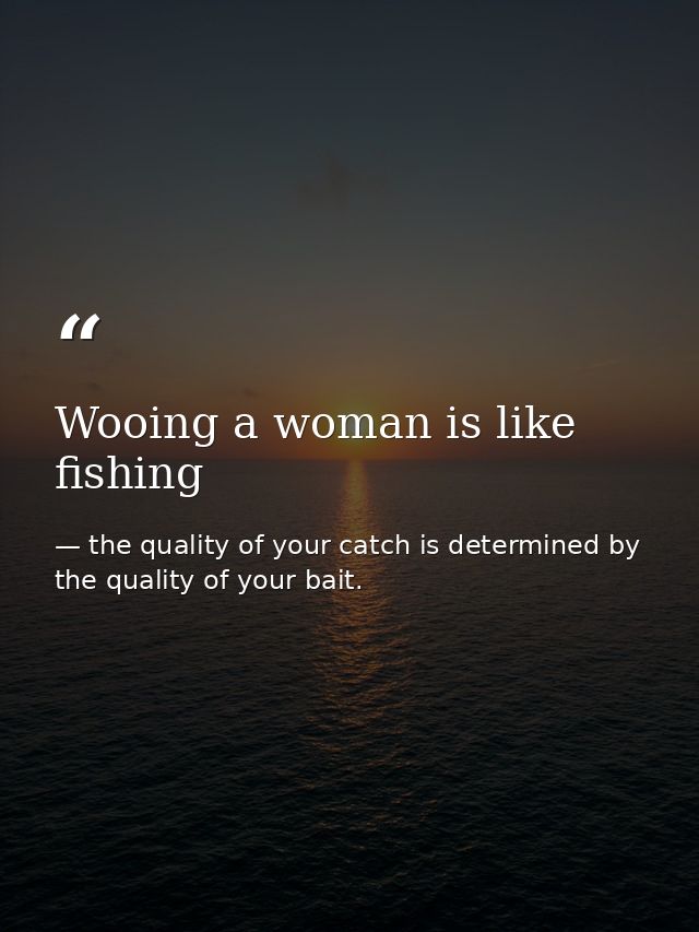 Wooing a woman is like fishing — the quality of your catch is determined by the quality of your bait.