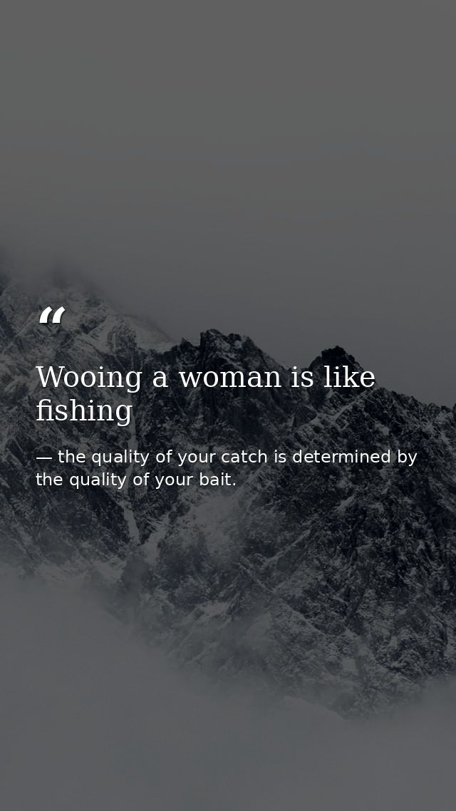 Wooing a woman is like fishing — the quality of your catch is determined by the quality of your bait.