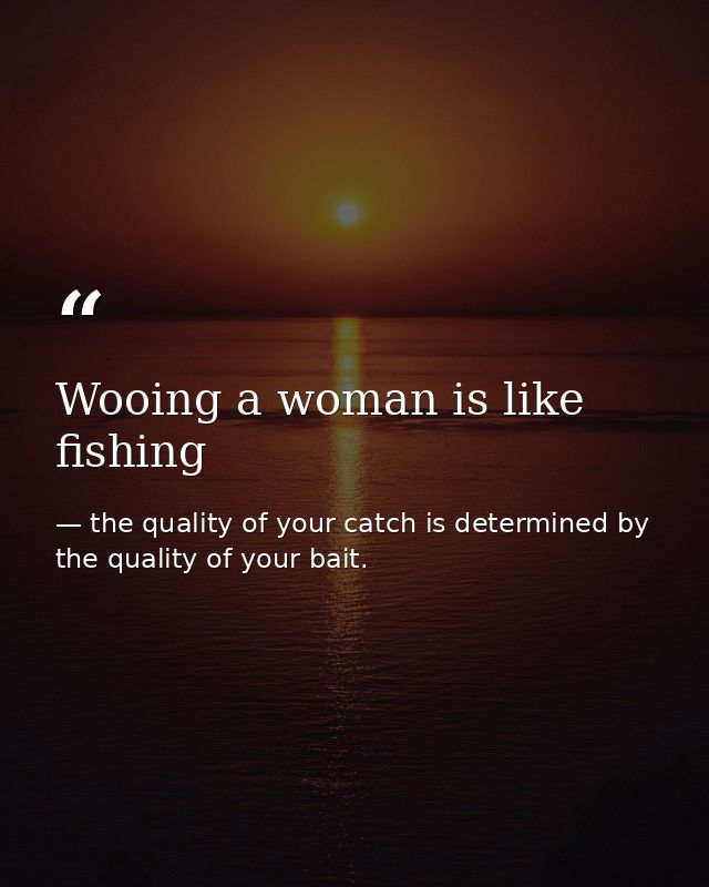 Wooing a woman is like fishing — the quality of your catch is determined by the quality of your bait.