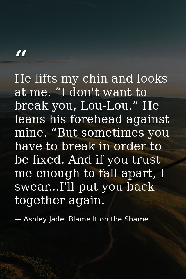 He lifts my chin and looks at me. “I don't want to break you, Lou-Lou.” He leans his forehead against mine. “But sometim — Ashley Jade, Blame It on the Shame