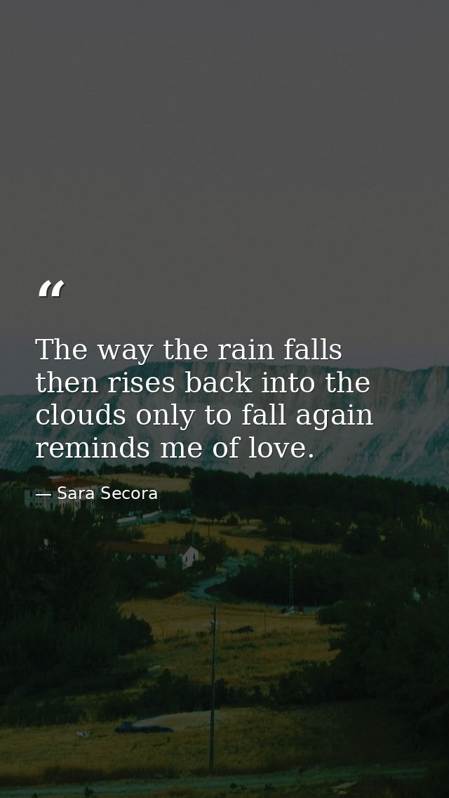 The way the rain falls then rises back into the clouds only to fall again reminds me of love. — Sara Secora