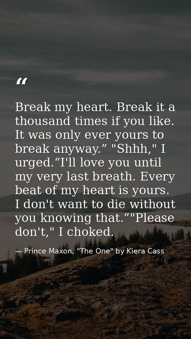 Break my heart. Break it a thousand times if you like. It was only ever yours to break anyway.” "Shhh," I urged.“I'll lo — Prince Maxon, "The One" by Kiera Cass