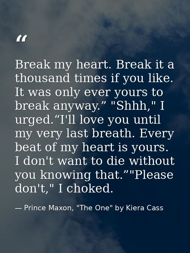 Break my heart. Break it a thousand times if you like. It was only ever yours to break anyway.” "Shhh," I urged.“I'll lo — Prince Maxon, "The One" by Kiera Cass