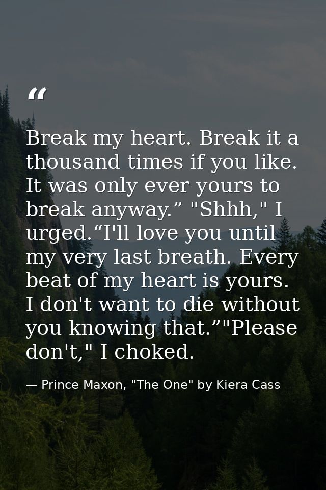 Break my heart. Break it a thousand times if you like. It was only ever yours to break anyway.” "Shhh," I urged.“I'll lo — Prince Maxon, "The One" by Kiera Cass