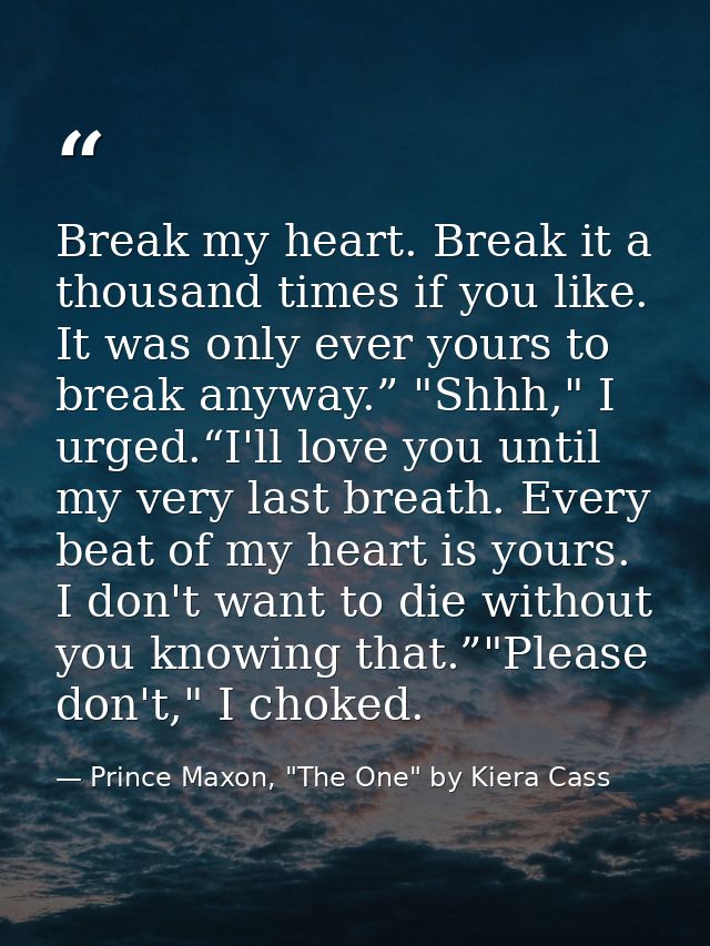 Break my heart. Break it a thousand times if you like. It was only ever yours to break anyway.” "Shhh," I urged.“I'll lo — Prince Maxon, "The One" by Kiera Cass