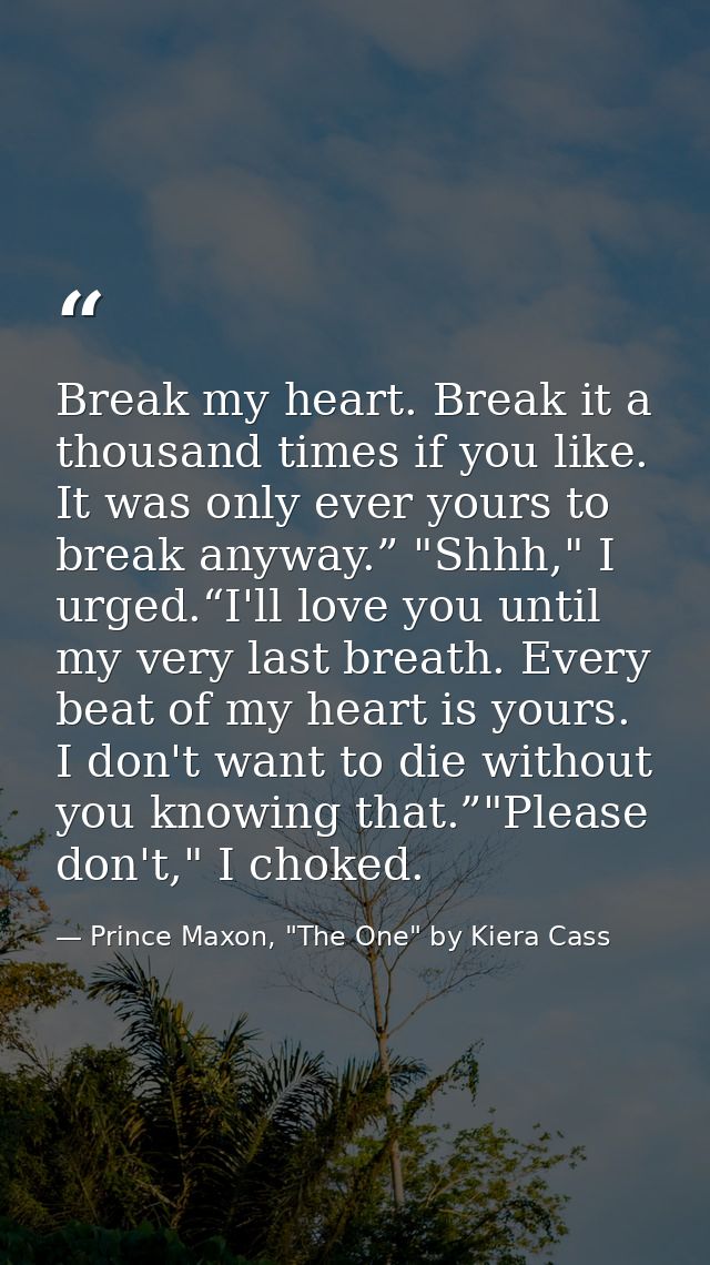 Break my heart. Break it a thousand times if you like. It was only ever yours to break anyway.” "Shhh," I urged.“I'll lo — Prince Maxon, "The One" by Kiera Cass